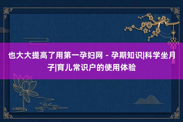也大大提高了用第一孕妇网 - 孕期知识|科学坐月子|育儿常识户的使用体验