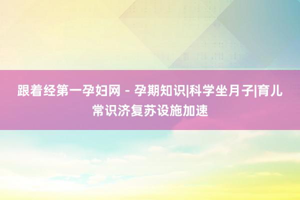 跟着经第一孕妇网 - 孕期知识|科学坐月子|育儿常识济复苏设施加速